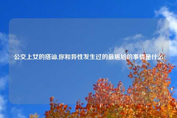公交上女的搭讪,你和异性发生过的最尴尬的事情是什么