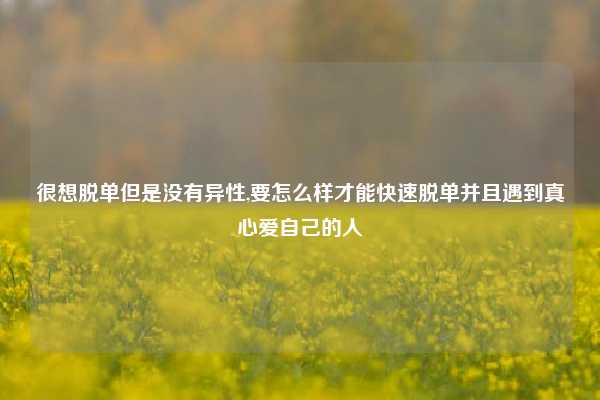 很想脱单但是没有异性,要怎么样才能快速脱单并且遇到真心爱自己的人