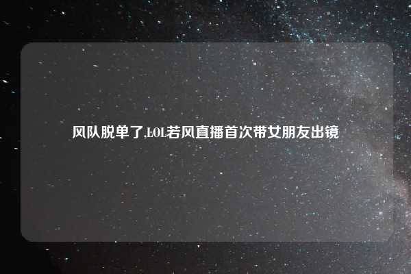 风队脱单了,LOL若风直播首次带女朋友出镜
