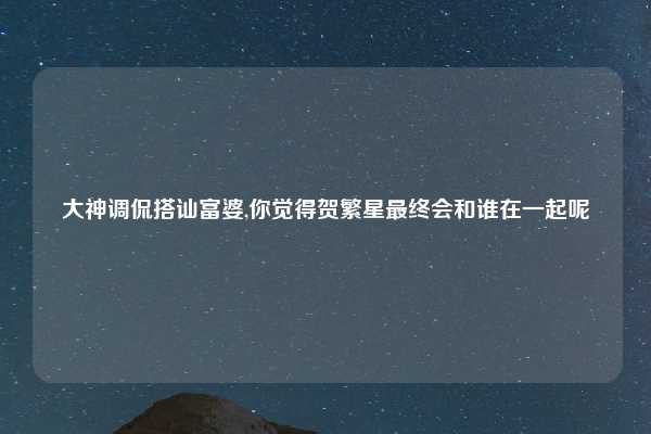 大神调侃搭讪富婆,你觉得贺繁星最终会和谁在一起呢