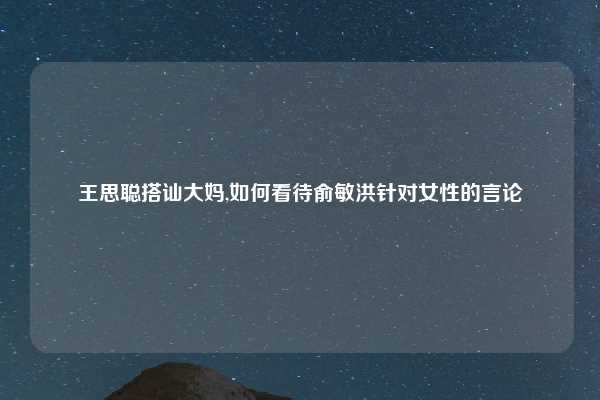 王思聪搭讪大妈,如何看待俞敏洪针对女性的言论