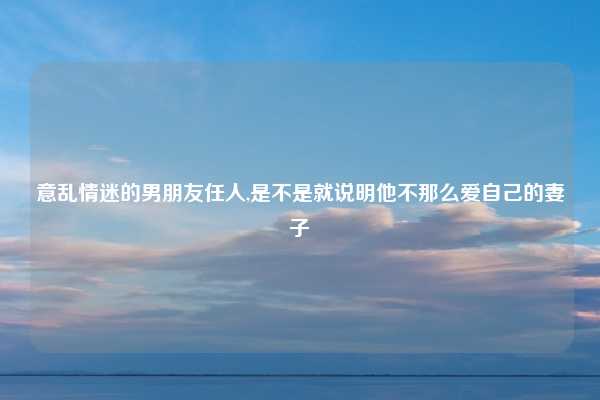 意乱情迷的男朋友任人,是不是就说明他不那么爱自己的妻子
