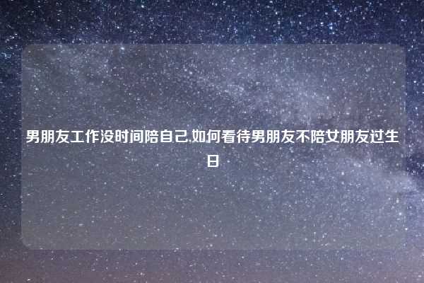 男朋友工作没时间陪自己,如何看待男朋友不陪女朋友过生日