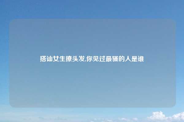 搭讪女生撩头发,你见过最骚的人是谁