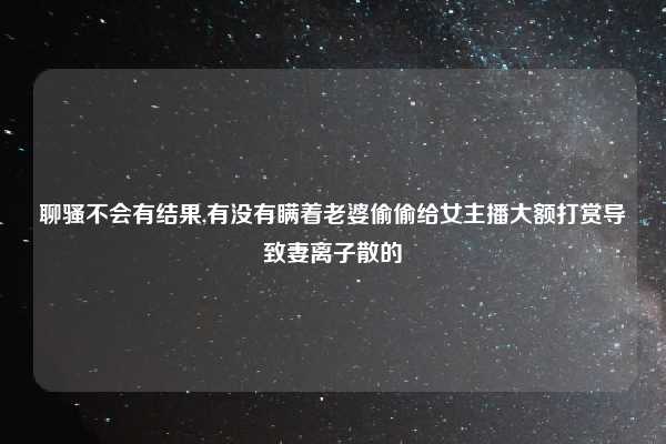 聊骚不会有结果,有没有瞒着老婆偷偷给女主播大额打赏导致妻离子散的