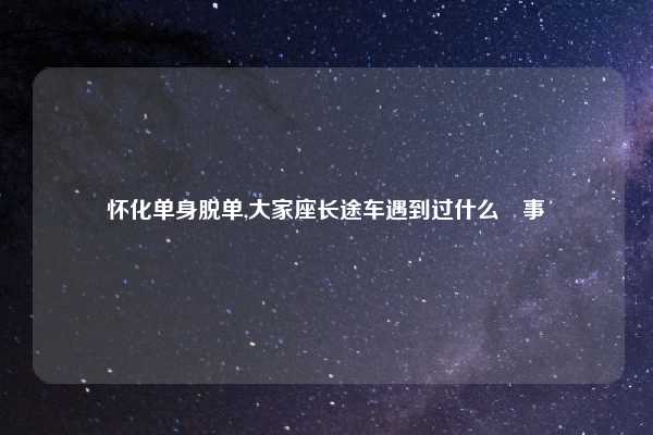 怀化单身脱单,大家座长途车遇到过什么囧事