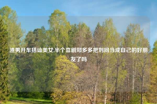 渣男开车搭讪美女,半个喜剧郑多多把刘同当成自己的好朋友了吗