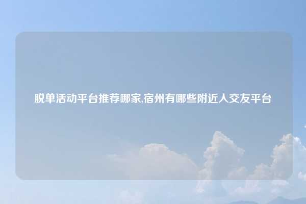 脱单活动平台推荐哪家,宿州有哪些附近人交友平台