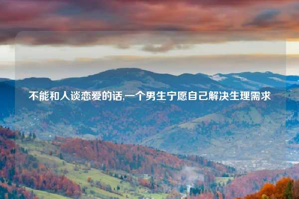 不能和人谈恋爱的话,一个男生宁愿自己解决生理需求