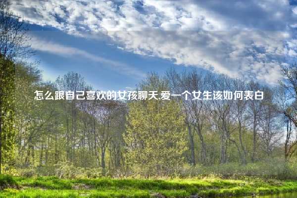 怎么跟自己喜欢的女孩聊天,爱一个女生该如何表白