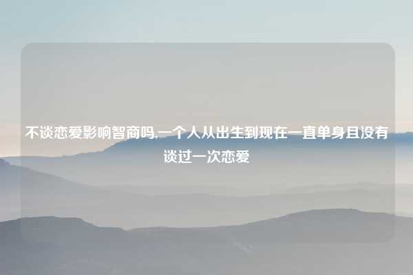 不谈恋爱影响智商吗,一个人从出生到现在一直单身且没有谈过一次恋爱
