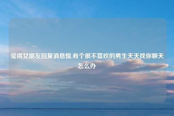 觉得女朋友回复消息慢,有个很不喜欢的男生天天找你聊天怎么办