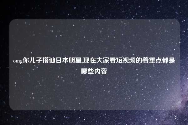 omg你儿子搭讪日本明星,现在大家看短视频的着重点都是哪些内容