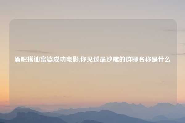 酒吧搭讪富婆成功电影,你见过最沙雕的群聊名称是什么