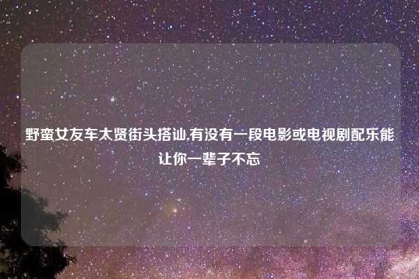 野蛮女友车太贤街头搭讪,有没有一段电影或电视剧配乐能让你一辈子不忘