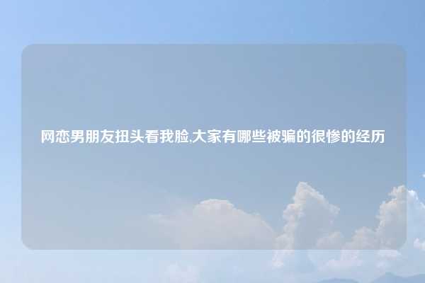 网恋男朋友扭头看我脸,大家有哪些被骗的很惨的经历
