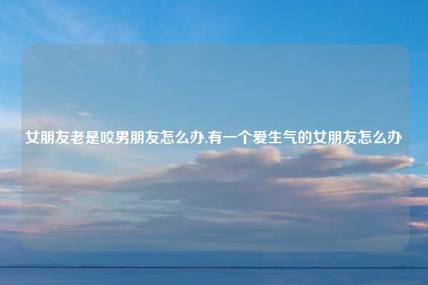 女朋友老是咬男朋友怎么办,有一个爱生气的女朋友怎么办