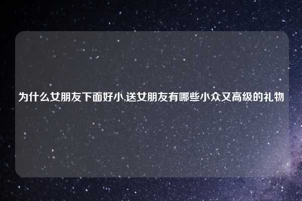 为什么女朋友下面好小,送女朋友有哪些小众又高级的礼物