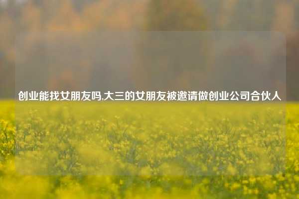 创业能找女朋友吗,大三的女朋友被邀请做创业公司合伙人