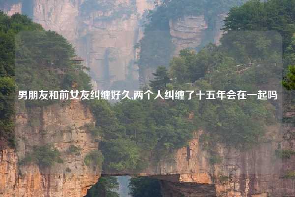 男朋友和前女友纠缠好久,两个人纠缠了十五年会在一起吗