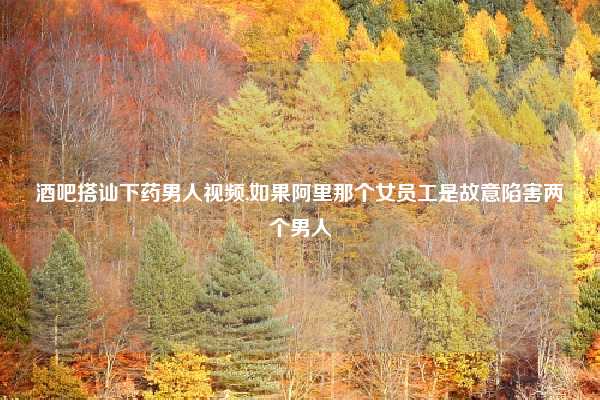 酒吧搭讪下药男人视频,如果阿里那个女员工是故意陷害两个男人
