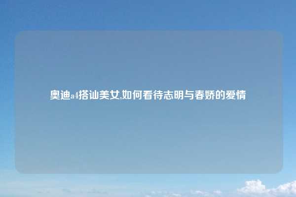 奥迪a4搭讪美女,如何看待志明与春娇的爱情