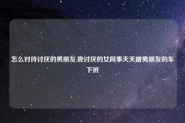 怎么对待讨厌的男朋友,我讨厌的女同事天天蹭男朋友的车下班