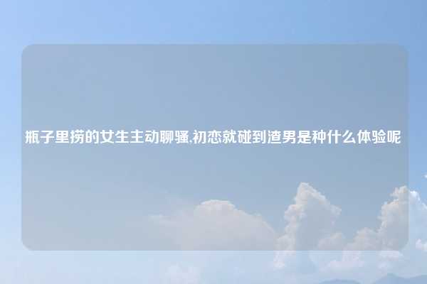 瓶子里捞的女生主动聊骚,初恋就碰到渣男是种什么体验呢