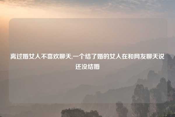离过婚女人不喜欢聊天,一个结了婚的女人在和网友聊天说还没结婚