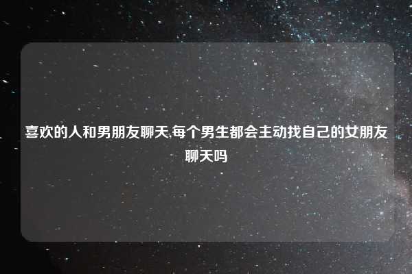 喜欢的人和男朋友聊天,每个男生都会主动找自己的女朋友聊天吗