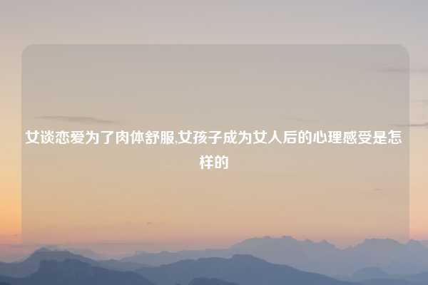 女谈恋爱为了肉体舒服,女孩子成为女人后的心理感受是怎样的