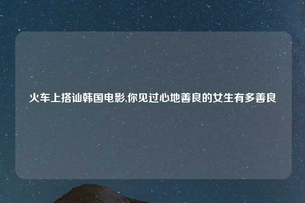火车上搭讪韩国电影,你见过心地善良的女生有多善良