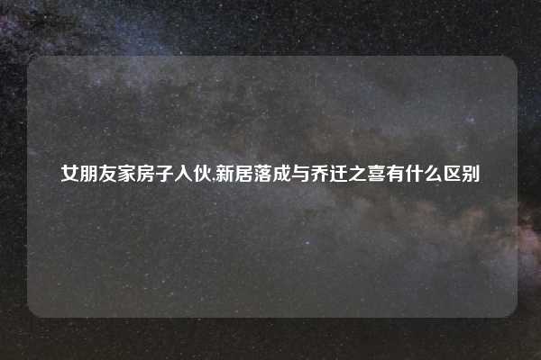 女朋友家房子入伙,新居落成与乔迁之喜有什么区别
