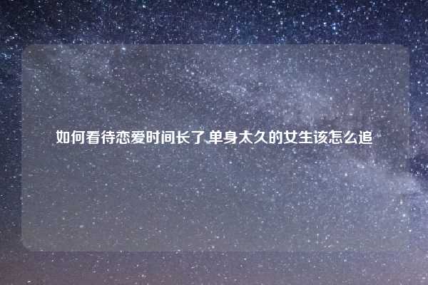 如何看待恋爱时间长了,单身太久的女生该怎么追