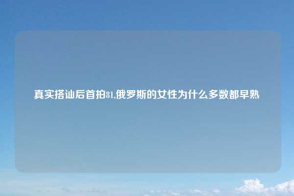真实搭讪后首拍81,俄罗斯的女性为什么多数都早熟