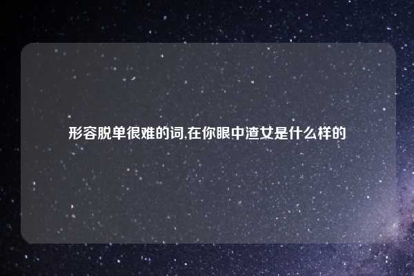 形容脱单很难的词,在你眼中渣女是什么样的