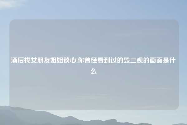 酒后找女朋友姐姐谈心,你曾经看到过的毁三观的画面是什么