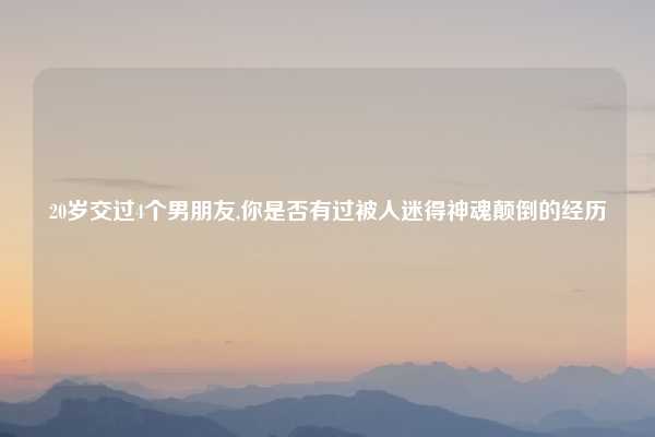 20岁交过4个男朋友,你是否有过被人迷得神魂颠倒的经历