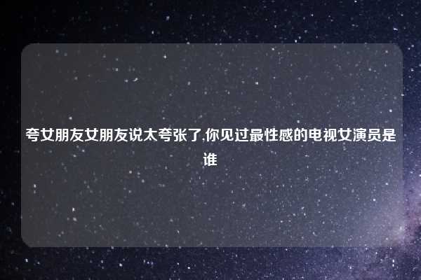 夸女朋友女朋友说太夸张了,你见过最性感的电视女演员是谁
