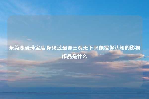 东莞恋爱珠宝店,你见过最毁三观无下限颠覆你认知的影视作品是什么