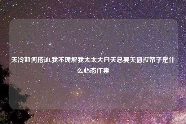 天冷如何搭讪,我不理解我太太大白天总要关窗拉帘子是什么心态作祟