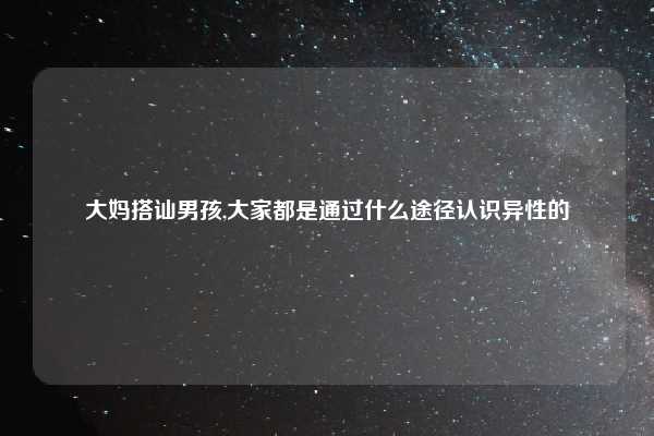 大妈搭讪男孩,大家都是通过什么途径认识异性的