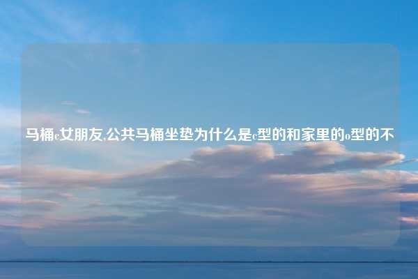 马桶c女朋友,公共马桶坐垫为什么是c型的和家里的o型的不