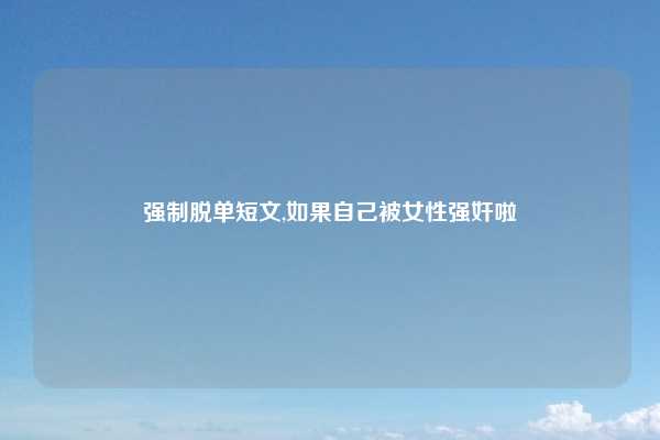 强制脱单短文,如果自己被女性强奸啦