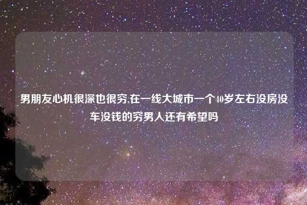 男朋友心机很深也很穷,在一线大城市一个40岁左右没房没车没钱的穷男人还有希望吗