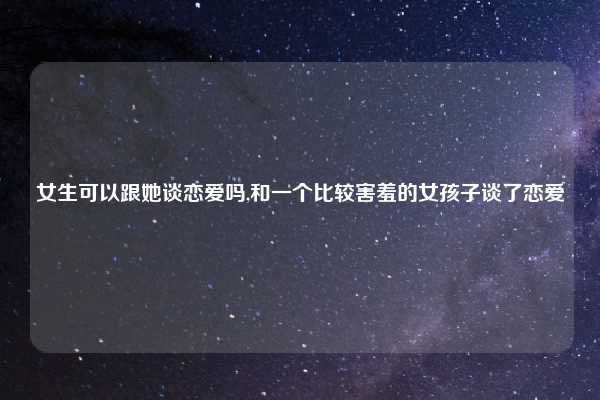 女生可以跟她谈恋爱吗,和一个比较害羞的女孩子谈了恋爱