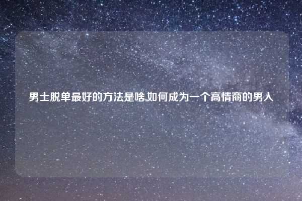男士脱单最好的方法是啥,如何成为一个高情商的男人