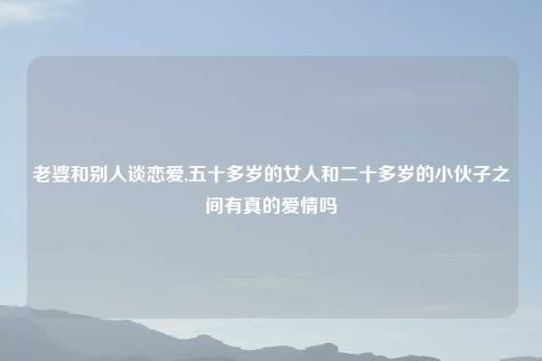 老婆和别人谈恋爱,五十多岁的女人和二十多岁的小伙子之间有真的爱情吗