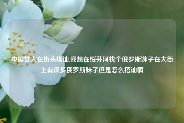 中国女人在街头搭讪,我想在绥芬河找个俄罗斯妹子在大街上有很多俄罗斯妹子但是怎么搭讪啊