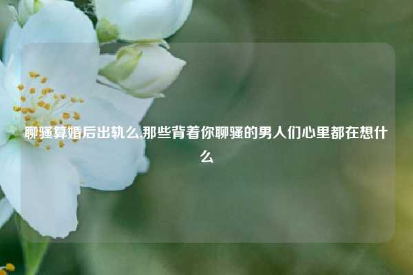 聊骚算婚后出轨么,那些背着你聊骚的男人们心里都在想什么